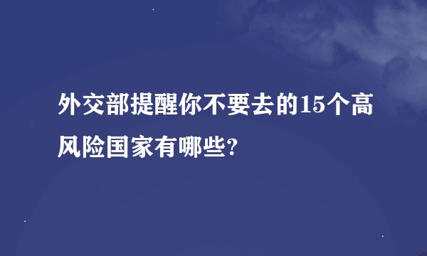 外交部提醒你不要去的15个高风险国家有哪些?