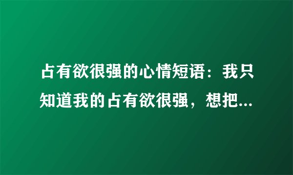 占有欲很强的心情短语：我只知道我的占有欲很强，想把你整颗心沾