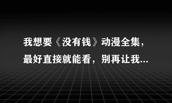 我想要《没有钱》动漫全集，最好直接就能看，别再让我下载的，我谢谢了！