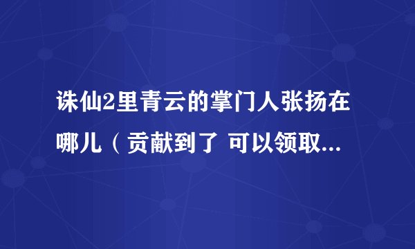 诛仙2里青云的掌门人张扬在哪儿（贡献到了 可以领取任务的） 青云轩辕祖师在哪儿？（最好能给坐标）