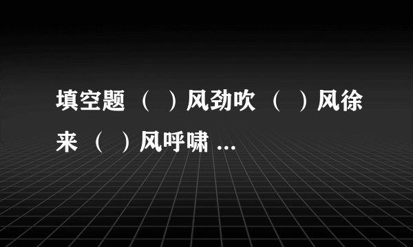 填空题 （ ）风劲吹 （ ）风徐来 （ ）风呼啸 （ ）风送爽 （ ）风骤雨 （ ）风