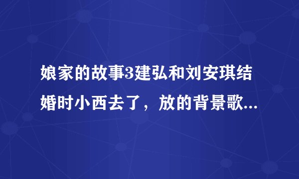 娘家的故事3建弘和刘安琪结婚时小西去了，放的背景歌曲是什么歌？
