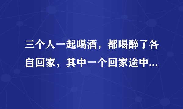 三个人一起喝酒，都喝醉了各自回家，其中一个回家途中摔伤了，另外两个要负责任吗？