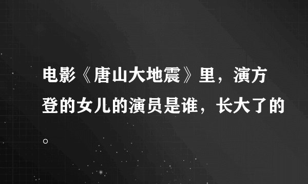 电影《唐山大地震》里，演方登的女儿的演员是谁，长大了的。