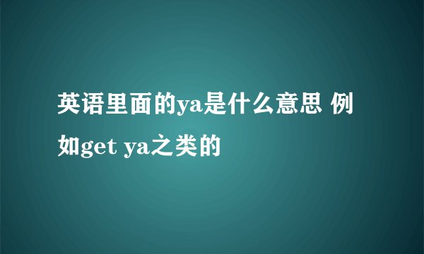 英语里面的ya是什么意思 例如get ya之类的