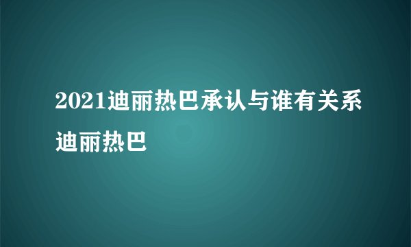 2021迪丽热巴承认与谁有关系迪丽热巴