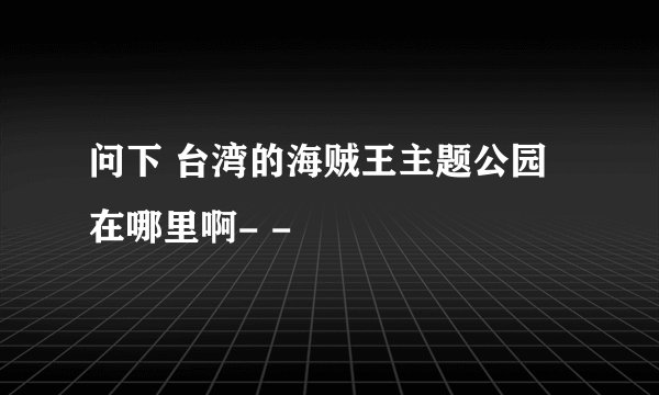 问下 台湾的海贼王主题公园在哪里啊- -