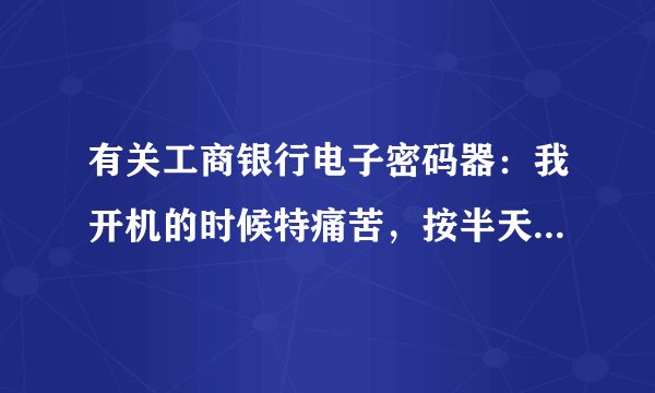有关工商银行电子密码器：我开机的时候特痛苦，按半天都没反应.