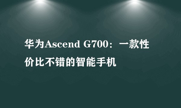 华为Ascend G700：一款性价比不错的智能手机