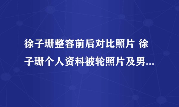 徐子珊整容前后对比照片 徐子珊个人资料被轮照片及男友老公是谁