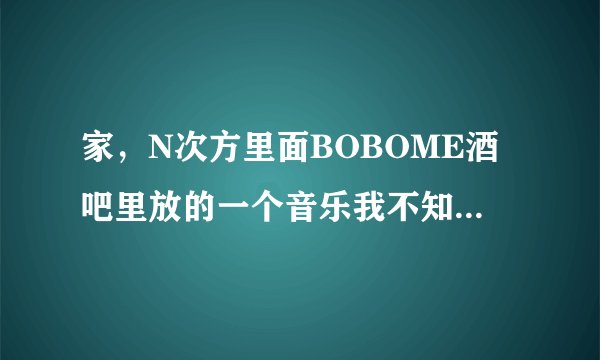 家，N次方里面BOBOME酒吧里放的一个音乐我不知道叫什么名字，就是有个男的唱的电音，