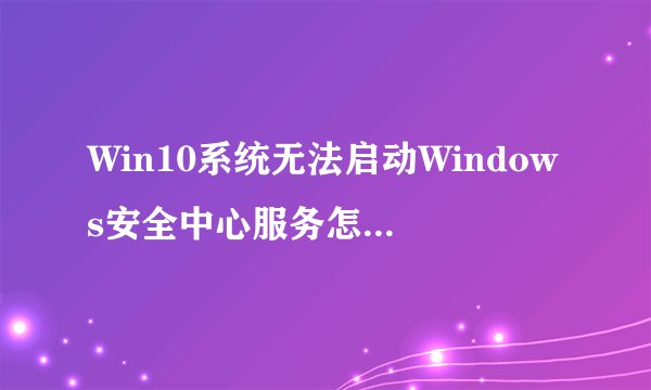 Win10系统无法启动Windows安全中心服务怎么办【图文教程】