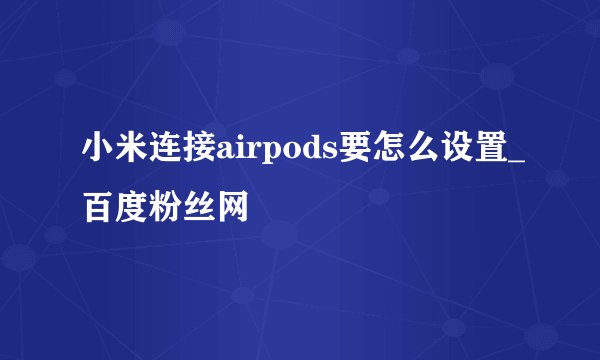小米连接airpods要怎么设置_百度粉丝网