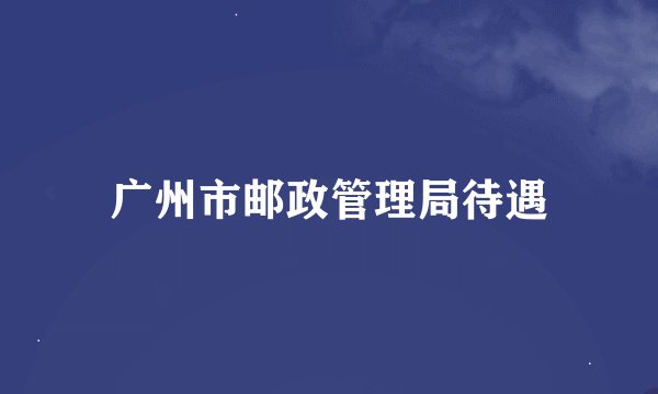 广州市邮政管理局待遇