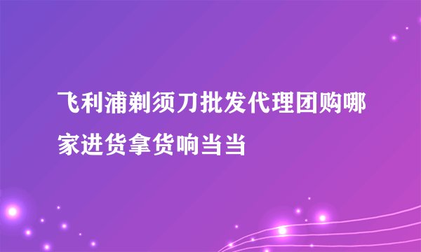 飞利浦剃须刀批发代理团购哪家进货拿货响当当