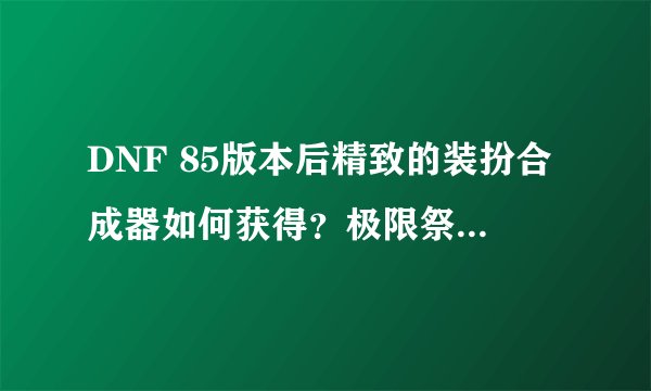 DNF 85版本后精致的装扮合成器如何获得？极限祭坛刷了好几次了，都没有了？只有领主之塔了么？