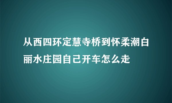 从西四环定慧寺桥到怀柔潮白丽水庄园自己开车怎么走