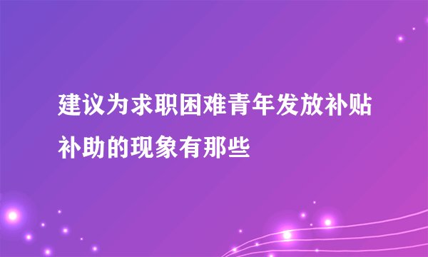 建议为求职困难青年发放补贴补助的现象有那些