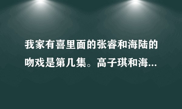 我家有喜里面的张睿和海陆的吻戏是第几集。高子琪和海陆的所有吻戏是第几集