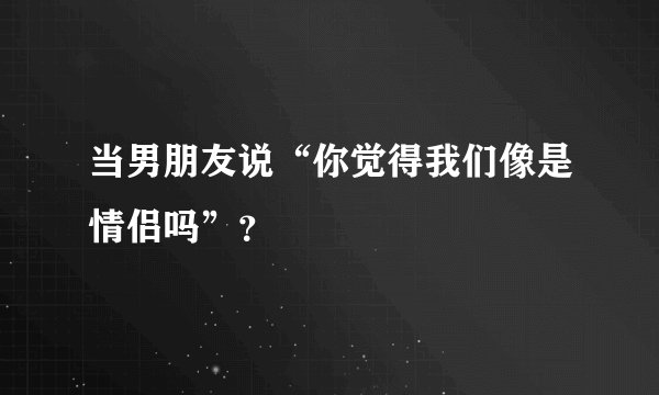 当男朋友说“你觉得我们像是情侣吗”？