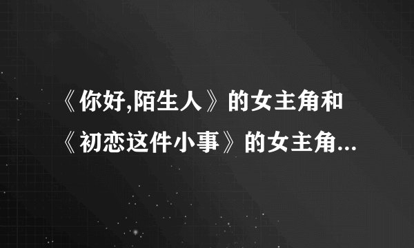 《你好,陌生人》的女主角和《初恋这件小事》的女主角是不是同一个人?