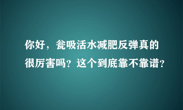 你好，瓮吸活水减肥反弹真的很厉害吗？这个到底靠不靠谱？