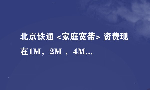 北京铁通 <家庭宽带> 资费现在1M，2M ，4M各多少钱呀？现在有什么优惠活动吗？ 企业光纤专线各带宽多少钱