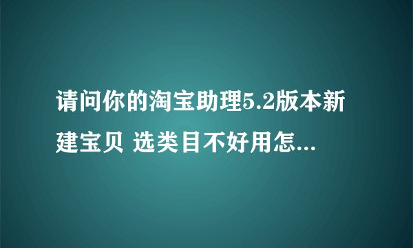 请问你的淘宝助理5.2版本新建宝贝 选类目不好用怎么搞好的——