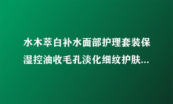 水木萃白补水面部护理套装保湿控油收毛孔淡化细纹护肤品 有谁了解这个？我想买？。