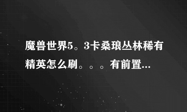魔兽世界5。3卡桑琅丛林稀有精英怎么刷。。。有前置任务吗？我是LM。刷本升级上来的