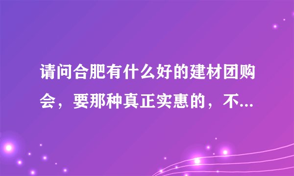 请问合肥有什么好的建材团购会，要那种真正实惠的，不要虚假广告，最好你去过的