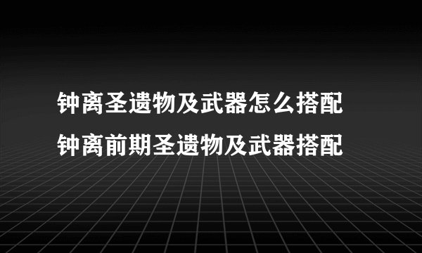 钟离圣遗物及武器怎么搭配 钟离前期圣遗物及武器搭配