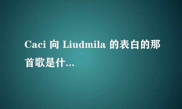 Caci 向 Liudmila 的表白的那首歌是什么名 请回复QQ1324111234
