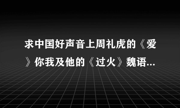 求中国好声音上周礼虎的《爱》你我及他的《过火》魏语诺的《花房姑娘》的MP3
