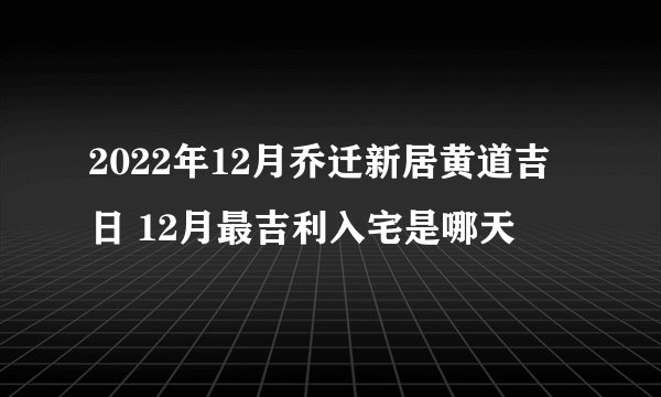 2022年12月乔迁新居黄道吉日 12月最吉利入宅是哪天