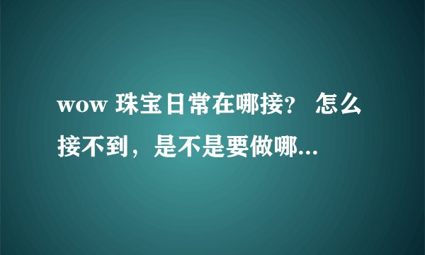 wow 珠宝日常在哪接？ 怎么接不到，是不是要做哪里的任务才能开启珠宝日常？