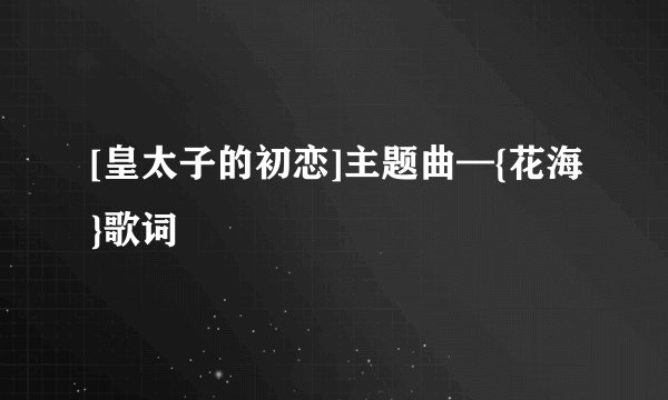 [皇太子的初恋]主题曲—{花海}歌词