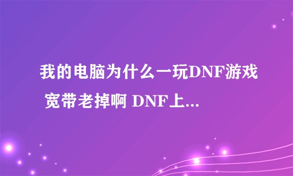 我的电脑为什么一玩DNF游戏 宽带老掉啊 DNF上去马上掉线 别的游戏不掉啊