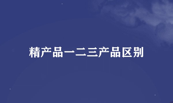 精产品一二三产品区别