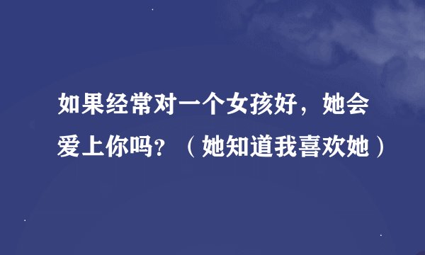 如果经常对一个女孩好，她会爱上你吗？（她知道我喜欢她）