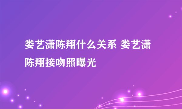 娄艺潇陈翔什么关系 娄艺潇陈翔接吻照曝光