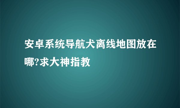 安卓系统导航犬离线地图放在哪?求大神指教