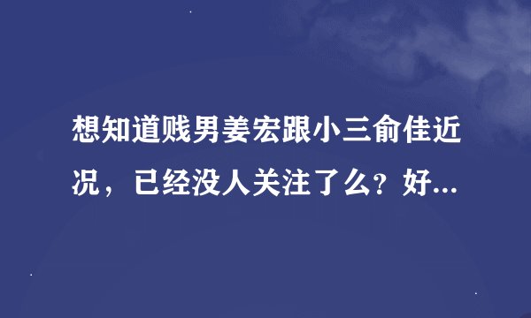 想知道贱男姜宏跟小三俞佳近况，已经没人关注了么？好像看他们怎样死。