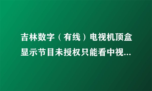 吉林数字（有线）电视机顶盒显示节目未授权只能看中视购物，怎么办？？？？？？急急急急急急