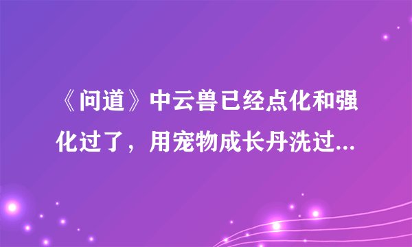 《问道》中云兽已经点化和强化过了，用宠物成长丹洗过之后这些效果会不会消失？