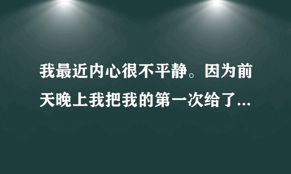 我最近内心很不平静。因为前天晚上我把我的第一次给了我的男朋友之后他明显对我冷淡了许多，我也不知到...
