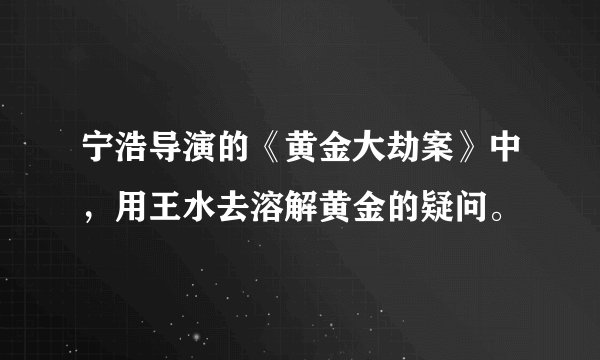 宁浩导演的《黄金大劫案》中，用王水去溶解黄金的疑问。