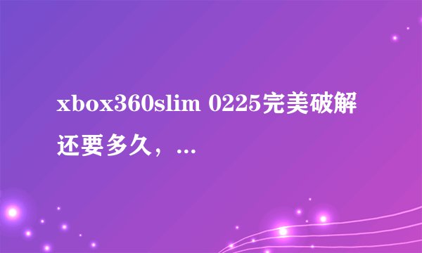 xbox360slim 0225完美破解还要多久，一年半载还可以等，现在入手未破解版本，等破解后再刷机划算吗？