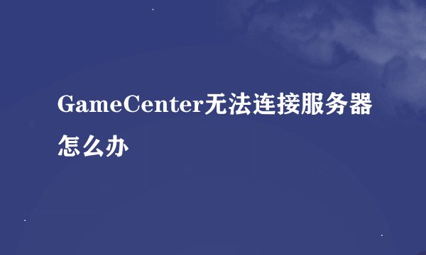 GameCenter无法连接服务器怎么办