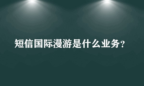 短信国际漫游是什么业务？